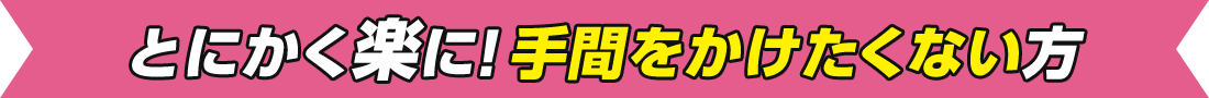 とにかく楽に!手間をかけたくない方